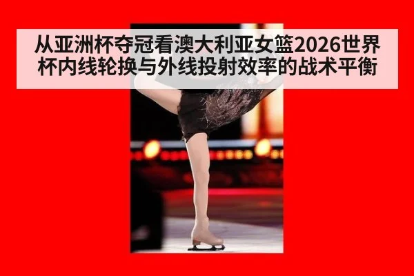 从亚洲杯夺冠看澳大利亚女篮2026世界杯内线轮换与外线投射效率的战术平衡
